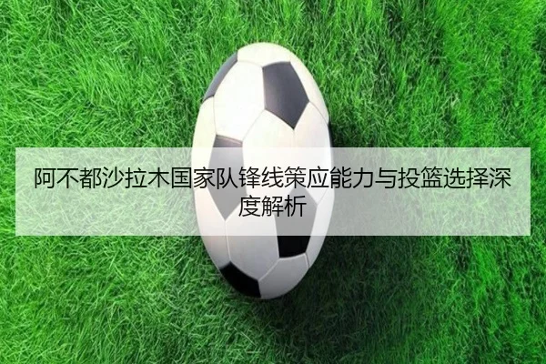 阿不都沙拉木国家队锋线策应能力与投篮选择深度解析