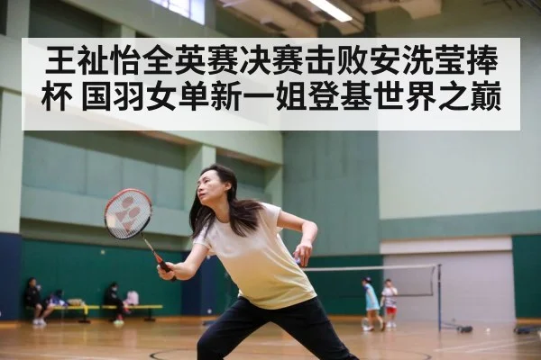 王祉怡全英赛决赛击败安洗莹捧杯 国羽女单新一姐登基世界之巅